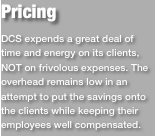 PricingDCS expends a great deal of time and energy on its clients, NOT on frivolous expenses. The overhead remains low in an attempt to put the savings onto the clients while keeping their employees well compensated. 