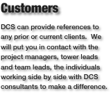 CustomersDCS can provide references to any prior or current clients.  We will put you in contact with the project managers, tower leads and team leads, the individuals working side by side with DCS consultants to make a difference. 
